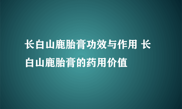 长白山鹿胎膏功效与作用 长白山鹿胎膏的药用价值