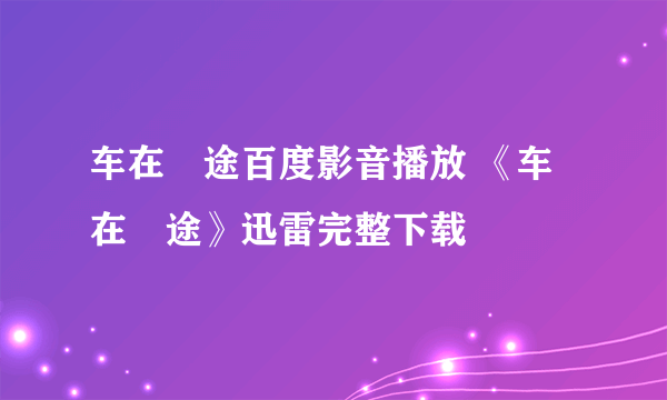 车在囧途百度影音播放 《车在囧途》迅雷完整下载