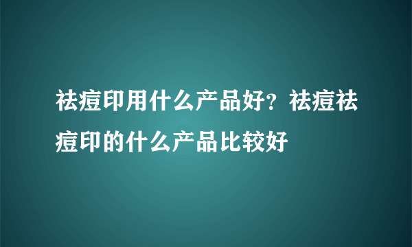 祛痘印用什么产品好？祛痘祛痘印的什么产品比较好