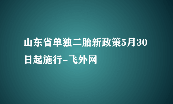 山东省单独二胎新政策5月30日起施行-飞外网