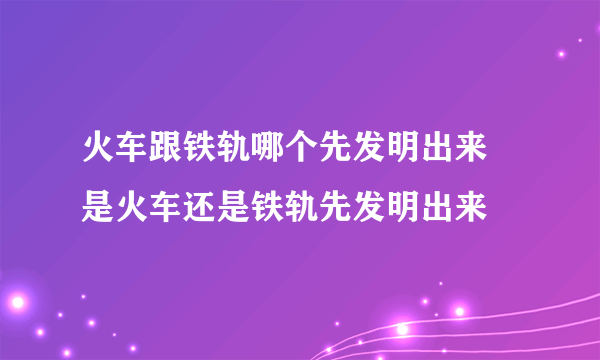 火车跟铁轨哪个先发明出来 是火车还是铁轨先发明出来