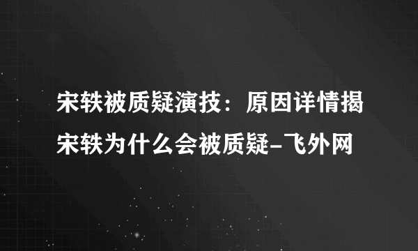 宋轶被质疑演技：原因详情揭宋轶为什么会被质疑-飞外网