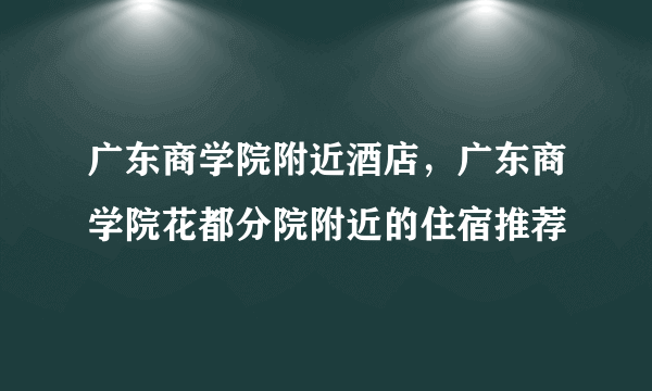 广东商学院附近酒店，广东商学院花都分院附近的住宿推荐