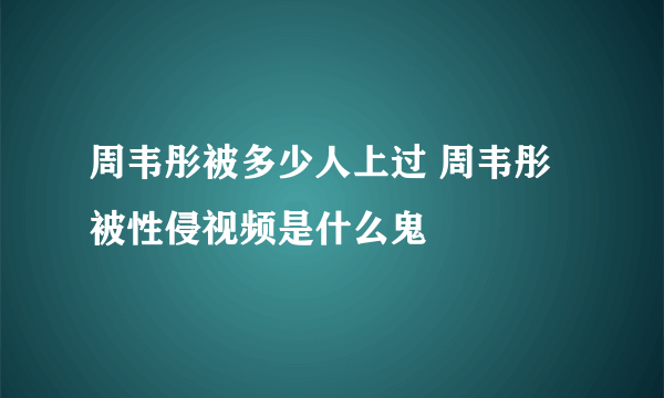 周韦彤被多少人上过 周韦彤被性侵视频是什么鬼