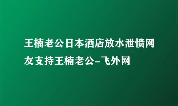 王楠老公日本酒店放水泄愤网友支持王楠老公-飞外网