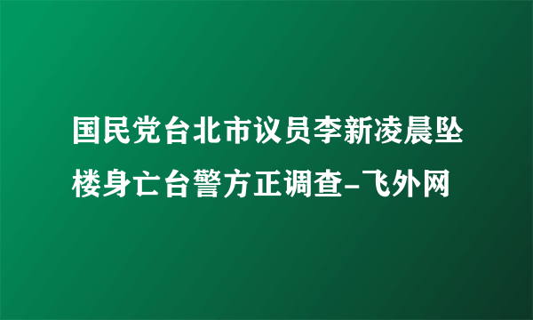 国民党台北市议员李新凌晨坠楼身亡台警方正调查-飞外网