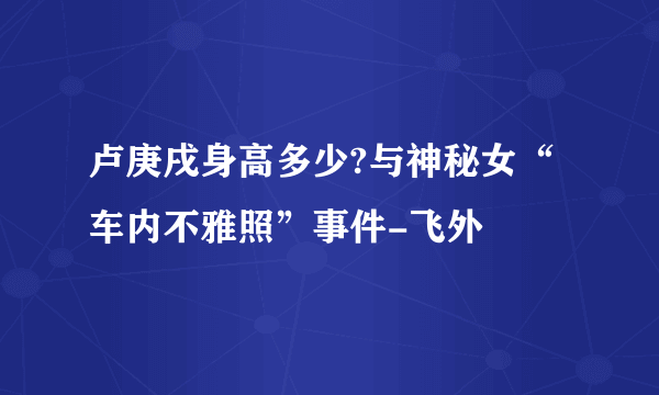 卢庚戌身高多少?与神秘女“车内不雅照”事件-飞外