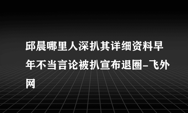 邱晨哪里人深扒其详细资料早年不当言论被扒宣布退圈-飞外网