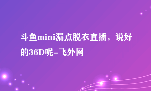 斗鱼mini漏点脱衣直播，说好的36D呢-飞外网