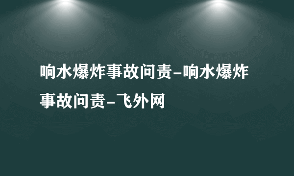 响水爆炸事故问责-响水爆炸事故问责-飞外网