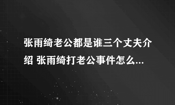 张雨绮老公都是谁三个丈夫介绍 张雨绮打老公事件怎么打老公的