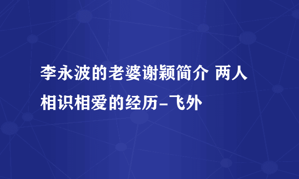 李永波的老婆谢颖简介 两人相识相爱的经历-飞外