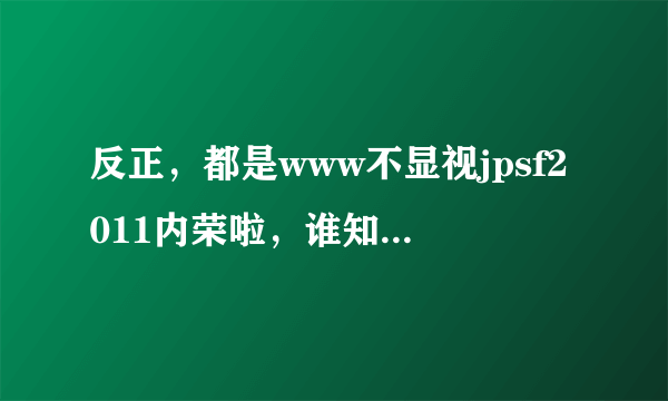 反正，都是www不显视jpsf2011内荣啦，谁知道改怎么jpsf2011解决才算com合适啊