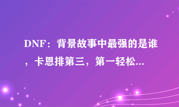 DNF：背景故事中最强的是谁，卡恩排第三，第一轻松毁灭阿拉德