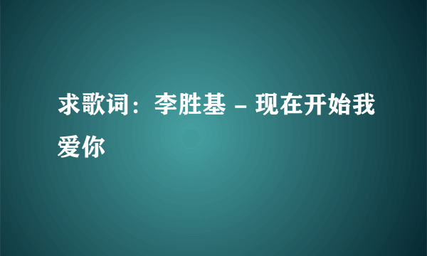 求歌词：李胜基 - 现在开始我爱你