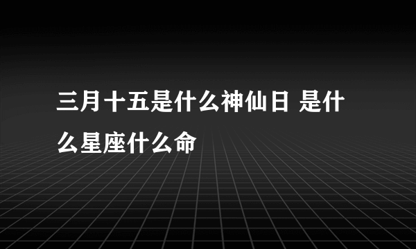 三月十五是什么神仙日 是什么星座什么命