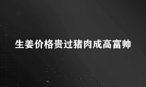 生姜价格贵过猪肉成高富帅