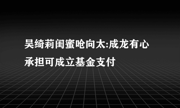 吴绮莉闺蜜呛向太:成龙有心承担可成立基金支付