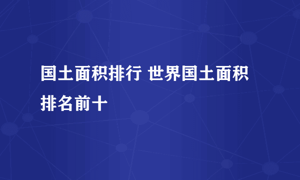 国土面积排行 世界国土面积排名前十