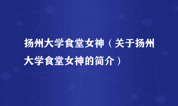 扬州大学食堂女神（关于扬州大学食堂女神的简介）