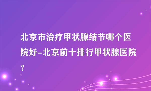 北京市治疗甲状腺结节哪个医院好-北京前十排行甲状腺医院？