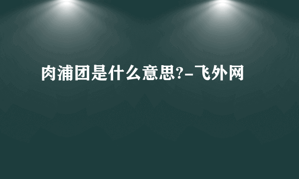 肉浦团是什么意思?-飞外网