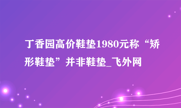 丁香园高价鞋垫1980元称“矫形鞋垫”并非鞋垫_飞外网