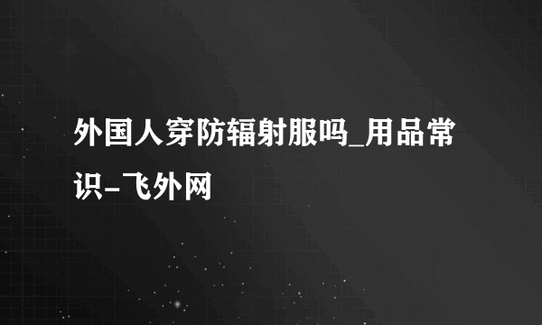 外国人穿防辐射服吗_用品常识-飞外网