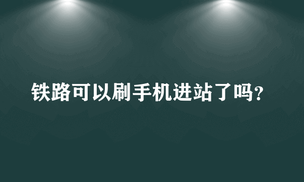 铁路可以刷手机进站了吗？