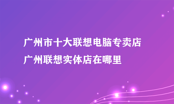 广州市十大联想电脑专卖店 广州联想实体店在哪里