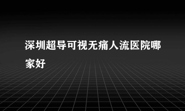 深圳超导可视无痛人流医院哪家好