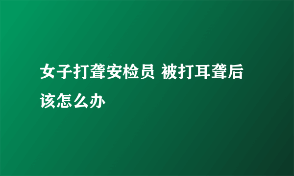 女子打聋安检员 被打耳聋后该怎么办