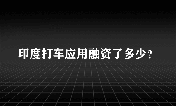 印度打车应用融资了多少？