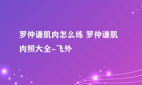 罗仲谦肌肉怎么练 罗仲谦肌肉照大全-飞外