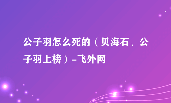 公子羽怎么死的（贝海石、公子羽上榜）-飞外网