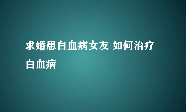 求婚患白血病女友 如何治疗白血病