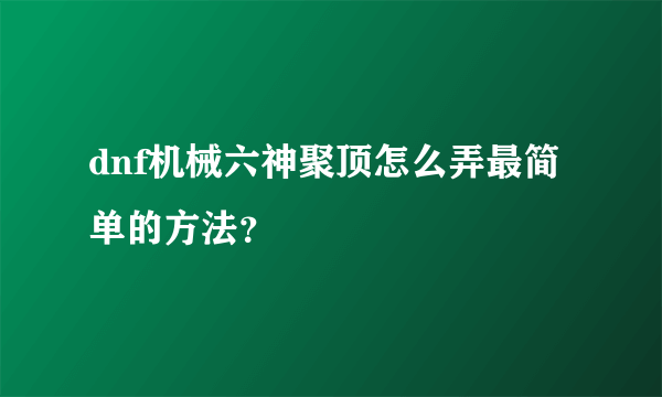 dnf机械六神聚顶怎么弄最简单的方法？