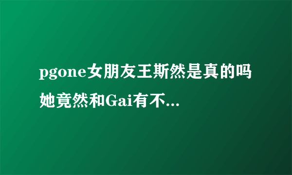 pgone女朋友王斯然是真的吗 她竟然和Gai有不寻常关系_飞外网