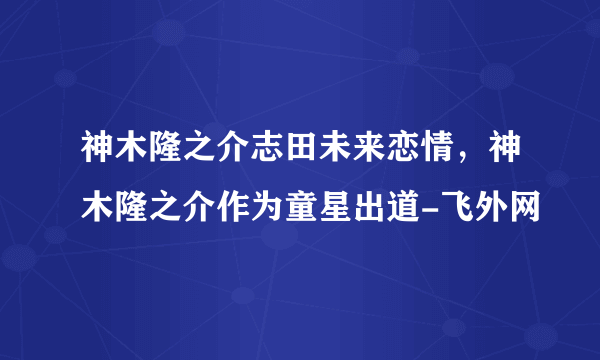 神木隆之介志田未来恋情，神木隆之介作为童星出道-飞外网