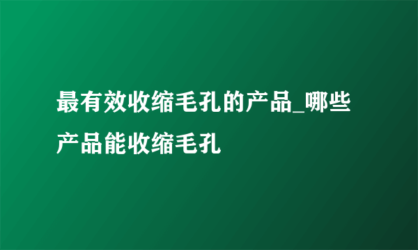 最有效收缩毛孔的产品_哪些产品能收缩毛孔