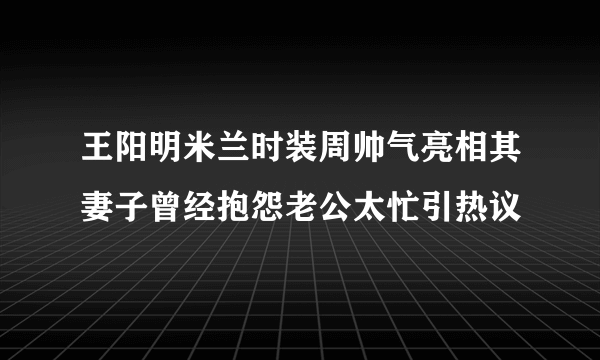 王阳明米兰时装周帅气亮相其妻子曾经抱怨老公太忙引热议