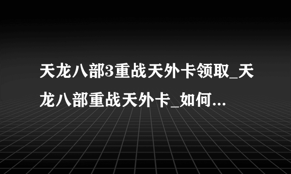 天龙八部3重战天外卡领取_天龙八部重战天外卡_如何免费获得天龙八部3重战天外卡序列号