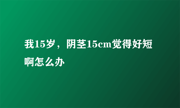 我15岁，阴茎15cm觉得好短啊怎么办