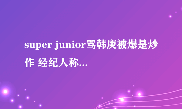 super junior骂韩庚被爆是炒作 经纪人称韩庚只需做好自己-飞外