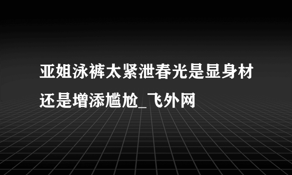 亚姐泳裤太紧泄春光是显身材还是增添尴尬_飞外网