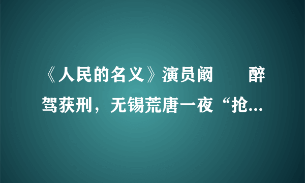 《人民的名义》演员阚犇犇醉驾获刑，无锡荒唐一夜“抢车”冲卡