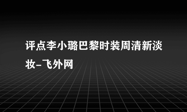 评点李小璐巴黎时装周清新淡妆-飞外网