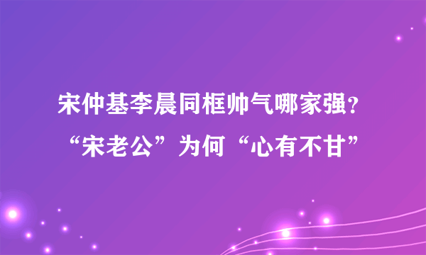 宋仲基李晨同框帅气哪家强？“宋老公”为何“心有不甘”