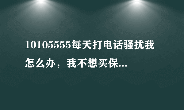 10105555每天打电话骚扰我怎么办，我不想买保险是不是要打到我买为止？你们是强盗还是流氓？