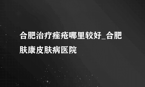 合肥治疗痤疮哪里较好_合肥肤康皮肤病医院